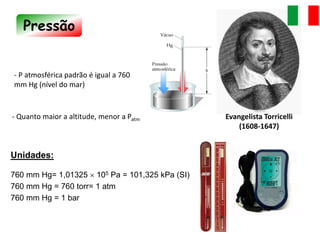 Pressão
- Quanto maior a altitude, menor a Patm
- P atmosférica padrão é igual a 760
mm Hg (nível do mar)
Unidades:
760 mm Hg= 1,01325  105 Pa = 101,325 kPa (SI)
760 mm Hg = 760 torr= 1 atm
760 mm Hg = 1 bar
Evangelista Torricelli
(1608-1647)
 