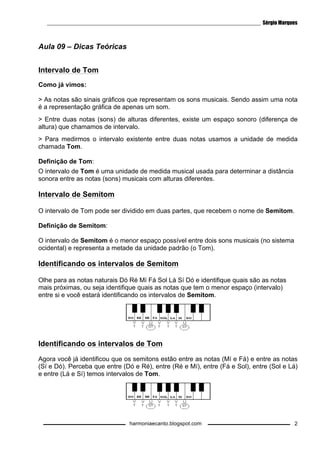 ________________________________________________________________________ Sérgio Marques 
harmoniaecanto.blogspot.com 
2 
Aula 09 – Dicas Teóricas 
Intervalo de Tom 
Como já vimos: 
 As notas são sinais gráficos que representam os sons musicais. Sendo assim uma nota 
é a representação gráfica de apenas um som. 
 Entre duas notas (sons) de alturas diferentes, existe um espaço sonoro (diferença de 
altura) que chamamos de intervalo. 
 Para medirmos o intervalo existente entre duas notas usamos a unidade de medida 
chamada Tom. 
Definição de Tom: 
O intervalo de Tom é uma unidade de medida musical usada para determinar a distância 
sonora entre as notas (sons) musicais com alturas diferentes. 
Intervalo de Semitom 
O intervalo de Tom pode ser dividido em duas partes, que recebem o nome de Semitom. 
Definição de Semitom: 
O intervalo de Semitom é o menor espaço possível entre dois sons musicais (no sistema 
ocidental) e representa a metade da unidade padrão (o Tom). 
Identificando os intervalos de Semitom 
Olhe para as notas naturais Dó Ré Mí Fá Sol Lá Sí Dó e identifique quais são as notas 
mais próximas, ou seja identifique quais as notas que tem o menor espaço (intervalo) 
entre si e você estará identificando os intervalos de Semitom. 
Identificando os intervalos de Tom 
Agora você já identificou que os semitons estão entre as notas (Mí e Fá) e entre as notas 
(Sí e Dó). Perceba que entre (Dó e Ré), entre (Ré e Mí), entre (Fá e Sol), entre (Sol e Lá) 
e entre (Lá e Sí) temos intervalos de Tom. 
