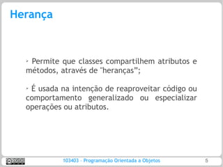 Herança


  ➢Permite que classes compartilhem atributos e
  métodos, através de "heranças”;

  ➢
   É usada na intenção de reaproveitar código ou
  comportamento generalizado ou especializar
  operações ou atributos.




           103403 – Programação Orientada a Objetos   5
 