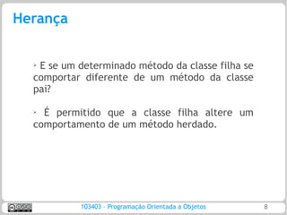Herança


  ➢
   E se um determinado método da classe filha se
  comportar diferente de um método da classe
  pai?

  ➢ É permitido que a classe filha altere um
  comportamento de um método herdado.




           103403 – Programação Orientada a Objetos   8
 