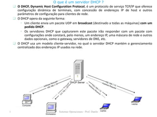 O DHCP, Dynamic Host Configuration Protocol, é um protocolo de serviço TCP/IP que oferece configuração dinâmica de terminais, com concessão de endereços IP de host e outros parâmetros de configuração para clientes de rede. 
O DHCP opera da seguinte forma: 
•Um cliente envia um pacote UDP em broadcast (destinado a todas as máquinas) com um pedido DHCP. 
•Os servidores DHCP que capturarem este pacote irão responder com um pacote com configurações onde constará, pelo menos, um endereço IP, uma máscara de rede e outros dados opcionais, como o gateway, servidores de DNS, etc. 
O DHCP usa um modelo cliente-servidor, no qual o servidor DHCP mantém o gerenciamento centralizado dos endereços IP usados na rede. 
O que é um servidor DHCP ? 
1 
Redes de Computadores - Prof. Danilo 
Sistemas Operacionais - Prof. Danilo  
