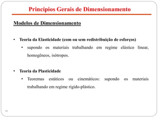 Princípios Gerais de Dimensionamento
11
Modelos de Dimensionamento
• Teoria da Elasticidade (com ou sem redistribuição de esforços)
• supondo os materiais trabalhando em regime elástico linear,
homogêneos, isótropos.
• Teoria da Plasticidade
• Teoremas estáticos ou cinemáticos: supondo os materiais
trabalhando em regime rígido-plástico.
 