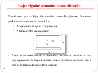 Lajes vigadas armadas numa direcção
13
Considera-se que as lajes são armadas numa direcção (ou funcionam
predominantemente numa direcção) se:
• As condições de apoio o exigirem ou,
• A relação entre vãos respeitar:
• Assim, o dimensionamento é efectuado com base no modelo de uma
viga equivalente de largura unitária, com a orientação do menor vão, e
com as condições de apoio dessa direcção
 