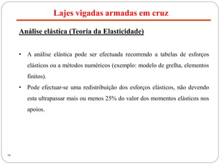16
Lajes vigadas armadas em cruz
Análise elástica (Teoria da Elasticidade)
• A análise elástica pode ser efectuada recorrendo a tabelas de esforços
elásticos ou a métodos numéricos (exemplo: modelo de grelha, elementos
finitos).
• Pode efectuar-se uma redistribuição dos esforços elásticos, não devendo
esta ultrapassar mais ou menos 25% do valor dos momentos elásticos nos
apoios.
 