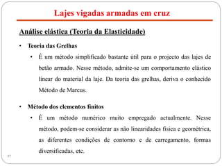 17
Lajes vigadas armadas em cruz
Análise elástica (Teoria da Elasticidade)
• Teoria das Grelhas
• É um método simplificado bastante útil para o projecto das lajes de
betão armado. Nesse método, admite-se um comportamento elástico
linear do material da laje. Da teoria das grelhas, deriva o conhecido
Método de Marcus.
• Método dos elementos finitos
• É um método numérico muito empregado actualmente. Nesse
método, podem-se considerar as não linearidades física e geométrica,
as diferentes condições de contorno e de carregamento, formas
diversificadas, etc.
 
