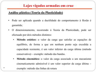 18
Lajes vigadas armadas em cruz
Análise plástica (Teoria da Plasticidade)
• Pode ser aplicada quando a ductilidade do comportamento à flexão é
garantida;
• O dimensionamento, recorrendo à Teoria da Plasticidade, pode ser
efectuado por dois métodos distintos:
• Método estático: o valor da carga que satisfaz as equações de
equilíbrio, de forma a que em nenhum ponto seja excedida a
capacidade resistente, é um valor inferior da carga última (método
conservativo) – exemplo: método das bandas.
• Método cinemático: o valor da carga associado a um mecanismo
cinematicamente admissível é um valor superior da carga última –
exemplo: método das linhas de rotura
 