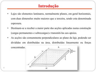 Introdução
2
• Lajes são elementos laminares, normalmente planos, em geral horizontais,
com duas dimensões muito maiores que a terceira, sendo esta denominada
espessura.
• Destinam-se a receber a maior parte das acções aplicadas numa construção
(cargas permanentes e sobrecargas) e transmiti-las aos apoios.
• As acções são comummente perpendiculares ao plano da laje, podendo ser
divididas em distribuídas na área, distribuídas linearmente ou forças
concentradas.
 
