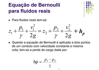 Equação de Bernoulli
para fluidos reais
 Para fluidos reais tem-se:
 Quando a equação de Bernoulli é aplicada a dois pontos
de um conduto com velocidade constante e mesma
cota, tem-se a perda de carga dada por:
cte
g
vp
z
g
vp
z 
22
2
22
2
2
11
1

+ hp
p1 – p2
 