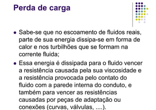 Perda de carga
 Sabe-se que no escoamento de fluidos reais,
parte de sua energia dissipa-se em forma de
calor e nos turbilhões que se formam na
corrente fluida;
 Essa energia é dissipada para o fluido vencer
a resistência causada pela sua viscosidade e
a resistência provocada pelo contato do
fluido com a parede interna do conduto, e
também para vencer as resistências
causadas por peças de adaptação ou
conexões (curvas, válvulas, ....).
 