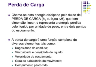 Perda de Carga
 Chama-se esta energia dissipada pelo fluido de
PERDA DE CARGA (hp ou hl ou H), que tem
dimensão linear, e representa a energia perdida
pelo líquido por unidade de peso, entre dois pontos
do escoamento.
 A perda de carga é uma função complexa de
diversos elementos tais como:
 Rugosidade do conduto;
 Viscosidade e densidade do líquido;
 Velocidade de escoamento;
 Grau de turbulência do movimento;
 Comprimento percorrido.
 