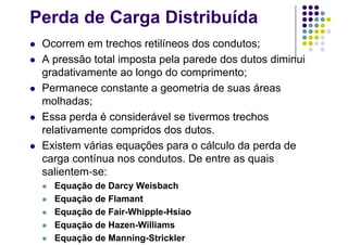 Perda de Carga Distribuída
 Ocorrem em trechos retilíneos dos condutos;
 A pressão total imposta pela parede dos dutos diminui
gradativamente ao longo do comprimento;
 Permanece constante a geometria de suas áreas
molhadas;
 Essa perda é considerável se tivermos trechos
relativamente compridos dos dutos.
 Existem várias equações para o cálculo da perda de
carga contínua nos condutos. De entre as quais
salientem se:
 Equação de Darcy Weisbach
 Equação de Flamant
 Equação de Fair-Whipple-Hsiao
 Equação de Hazen-Williams
 Equação de Manning-Strickler
 