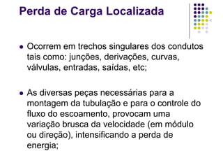 Perda de Carga Localizada
 Ocorrem em trechos singulares dos condutos
tais como: junções, derivações, curvas,
válvulas, entradas, saídas, etc;
 As diversas peças necessárias para a
montagem da tubulação e para o controle do
fluxo do escoamento, provocam uma
variação brusca da velocidade (em módulo
ou direção), intensificando a perda de
energia;
 