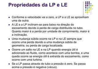 Propriedades da LP e LE
 Conforme a velocidade vai a zero, a LP e a LE se aproximam
uma da outra.
 A LE e a LP inclinam-se para baixo na direção do
escoamento devido à perda de carga distribuída no tubo.
Quanto maior é a perda por unidade de comprimento, maior é
a inclinação.
 Uma mudança súbita ocorre na LP e na LE sempre que
ocorre uma perda devido a uma mudança súbita de
geometria, ou perda de carga localizada.
 Ocorre um salto na LE e na LP quando energia útil é
adicionada ao fluido, como acontece com uma bomba, e uma
queda ocorre se energia útil é extraída do escoamento, como
ocorre com uma turbina.
 Se a LP passa através do tubo a pressão é zero. Se passa
acima a pressão é negativa (vácuo).
 