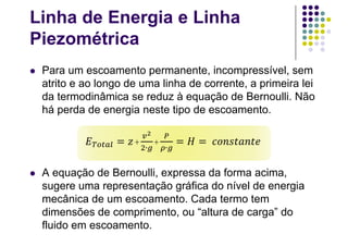 Linha de Energia e Linha
Piezométrica
 Para um escoamento permanente, incompressível, sem
atrito e ao longo de uma linha de corrente, a primeira lei
da termodinâmica se reduz à equação de Bernoulli. Não
há perda de energia neste tipo de escoamento.
 A equação de Bernoulli, expressa da forma acima,
sugere uma representação gráfica do nível de energia
mecânica de um escoamento. Cada termo tem
dimensões de comprimento, ou “altura de carga” do
fluido em escoamento.
+
∙
+
∙
 