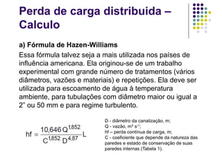 Perda de carga distribuida –
Calculo
a) Fórmula de Hazen-Williams
Essa fórmula talvez seja a mais utilizada nos países de
influência americana. Ela originou-se de um trabalho
experimental com grande número de tratamentos (vários
diâmetros, vazões e materiais) e repetições. Ela deve ser
utilizada para escoamento de água à temperatura
ambiente, para tubulações com diâmetro maior ou igual a
2” ou 50 mm e para regime turbulento.
D - diâmetro da canalização, m;
Q - vazão, m3 s-1;
hf – perda contínua de carga, m;
C - coeficiente que depende da natureza das
paredes e estado de conservação de suas
paredes internas (Tabela 1).
 