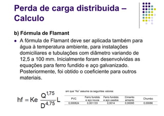 Perda de carga distribuida –
Calculo
b) Fórmula de Flamant
 A fórmula de Flamant deve ser aplicada também para
água à temperatura ambiente, para instalações
domiciliares e tubulações com diâmetro variando de
12,5 a 100 mm. Inicialmente foram desenvolvidas as
equações para ferro fundido e aço galvanizado.
Posteriormente, foi obtido o coeficiente para outros
materiais.
 