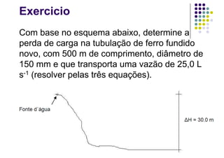 Exercicio
Com base no esquema abaixo, determine a
perda de carga na tubulação de ferro fundido
novo, com 500 m de comprimento, diâmetro de
150 mm e que transporta uma vazão de 25,0 L
s-1 (resolver pelas três equações).
 