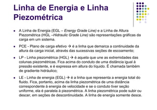 Linha de Energia e Linha
Piezométrica
 A Linha de Energia (EGL – Energy Grade Line) e a Linha de Altura
Piezométrica (HGL –Hidraulic Grade Line) são representações gráficas da
carga em um sistema.
 PCE - Plano de carga efetivo  é a linha que demarca a continuidade da
altura da carga inicial, através das sucessivas seções de escoamento;
 LP - Linha piezométrica (HGL)  é aquela que une as extremidades das
colunas piezométricas. Fica acima do conduto de uma distância igual à
pressão existente, e é expressa em altura do líquido. É chamada também
de gradiente hidráulico;
 LE - Linha de energia (EGL)  é a linha que representa a energia total do
fluido. Fica, portanto, acima da linha piezométrica de uma distância
correspondente à energia de velocidade e se o conduto tiver seção
uniforme, ela é paralela à piezométrica. A linha piezométrica pode subir ou
descer, em seções de descontinuidade. A linha de energia somente desce.
 