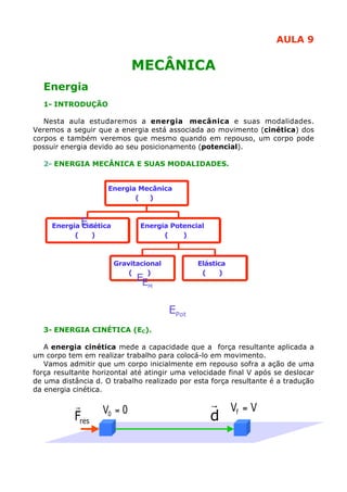 AULA 9

MECÂNICA
Energia
1- INTRODUÇÃO
Nesta aula estudaremos a energia mecânica e suas modalidades.
Veremos a seguir que a energia está associada ao movimento (cinética) dos
corpos e também veremos que mesmo quando em repouso, um corpo pode
possuir energia devido ao seu posicionamento (potencial).
2- ENERGIA MECÂNICA E SUAS MODALIDADES.
Energia Mecânica
(
)

E

Energia Cinética
C
(
)

Energia Potencial
(
)

Gravitacional
(
)

Elástica
(
)

EE
P

M

EPot
3- ENERGIA CINÉTICA (EC).
A energia cinética mede a capacidade que a força resultante aplicada a
Eel
um corpo tem em realizar trabalho para colocá-lo em movimento.
Vamos admitir que um corpo inicialmente em repouso sofra a ação de uma
força resultante horizontal até atingir uma velocidade final V após se deslocar
de uma distância d. O trabalho realizado por esta força resultante é a tradução
da energia cinética.

r
Fres

V0 = 0

r V =V
d f

 