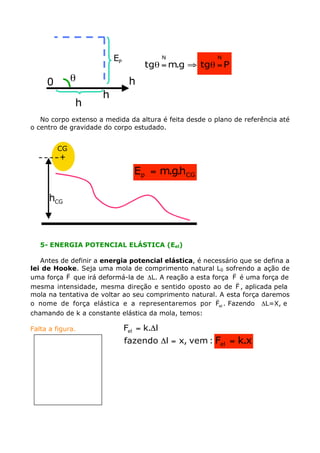 No corpo extenso a medida da altura é feita desde o plano de referência até
o centro de gravidade do corpo estudado.
5- ENERGIA POTENCIAL ELÁSTICA (Eel)
Antes de definir a energia potencial elástica, é necessário que se defina a
lei de Hooke. Seja uma mola de comprimento natural L0 sofrendo a ação de
uma força F
v
que irá deformá-la de DL. A reação a esta força F
v
é uma força de
mesma intensidade, mesma direção e sentido oposto ao de F
v
, aplicada pela
mola na tentativa de voltar ao seu comprimento natural. A esta força daremos
o nome de força elástica e a representaremos por elF
v
. Fazendo DL=X, e
chamando de k a constante elástica da mola, temos:
Falta a figura.
h
h
q0
h
PE
Ptgg.mtg
NN
=qﬁ=q
+
CG
CGh
CGp h.g.mE =
:vem,xlfazendo
l.kFel
=D
D=
x.kFel =
 