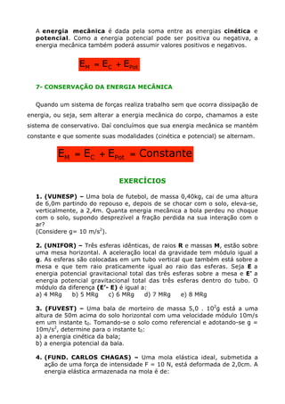 A energia mecânica é dada pela soma entre as energias cinética e
potencial. Como a energia potencial pode ser positiva ou negativa, a
energia mecânica também poderá assumir valores positivos e negativos.
7- CONSERVAÇÃO DA ENERGIA MECÂNICA
Quando um sistema de forças realiza trabalho sem que ocorra dissipação de
energia, ou seja, sem alterar a energia mecânica do corpo, chamamos a este
sistema de conservativo. Daí concluímos que sua energia mecânica se mantém
constante e que somente suas modalidades (cinética e potencial) se alternam.
EXERCÍCIOS
1. (VUNESP) – Uma bola de futebol, de massa 0,40kg, cai de uma altura
de 6,0m partindo do repouso e, depois de se chocar com o solo, eleva-se,
verticalmente, a 2,4m. Quanta energia mecânica a bola perdeu no choque
com o solo, supondo desprezível a fração perdida na sua interação com o
ar?
(Considere g= 10 m/s2
).
2. (UNIFOR) – Três esferas idênticas, de raios R e massas M, estão sobre
uma mesa horizontal. A aceleração local da gravidade tem módulo igual a
g. As esferas são colocadas em um tubo vertical que também está sobre a
mesa e que tem raio praticamente igual ao raio das esferas. Seja E a
energia potencial gravitacional total das três esferas sobre a mesa e E’ a
energia potencial gravitacional total das três esferas dentro do tubo. O
módulo da diferença (E’- E) é igual a:
a) 4 MRg b) 5 MRg c) 6 MRg d) 7 MRg e) 8 MRg
3. (FUVEST) – Uma bala de morteiro de massa 5,0 . 102
g está a uma
altura de 50m acima do solo horizontal com uma velocidade módulo 10m/s
em um instante t0. Tomando-se o solo como referencial e adotando-se g =
10m/s2
, determine para o instante t0:
a) a energia cinética da bala;
b) a energia potencial da bala.
4. (FUND. CARLOS CHAGAS) – Uma mola elástica ideal, submetida a
ação de uma força de intensidade F = 10 N, está deformada de 2,0cm. A
energia elástica armazenada na mola é de:
PotCM EEE +=
ConstanteEEE PotCM =+=
 