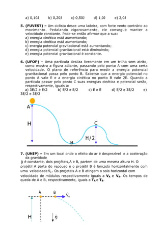 a) 0,10J b) 0,20J c) 0,50J d) 1,0J e) 2,0J
5. (FUVEST) – Um ciclista desce uma ladeira, com forte vento contrário ao
movimento. Pedalando vigorosamente, ele consegue manter a
velocidade constante. Pode-se então afirmar que a sua:
a) energia cinética está aumentando;
b) energia cinética está aumentando;
c) energia potencial gravitacional está aumentando;
d) energia potencial gravitacional está diminuindo;
e) energia potencial gravitacional é constante.
6. (UFOP) – Uma partícula desliza livremente em um trilho sem atrito,
como mostra a figura adiante, passando pelo ponto A com uma certa
velocidade. O plano de referência para medir a energia potencial
gravitacional passa pelo ponto B. Sabe-se que a energia potencial no
ponto A vale E e a energia cinética no ponto B vale 2E. Quando a
partícula passar pelo ponto C suas energias cinética e potencial serão,
respectivamente, iguais a:
a) 3E/2 e E/2 b) E/2 e E/2 c) E e E d) E/2 e 3E/2 e)
3E/2 e 3E/2
7. (UNIP) – Em um local onde o efeito do ar é desprezível e a aceleração
da gravidade
g
r
é constante, dois projéteis,A e B, partem de uma mesma altura H. O
projétil A parte do repouso e o projétil B é lançado horizontalmente com
uma velocidade 0V
r
. Os projeteis A e B atingem o solo horizontal com
velocidade de módulos respectivamente iguais a VA e VB. Os tempos de
queda de A e B, respectivamente, iguais a TA e TB.
A
C
B
2/H
H
A
0V
rB
H g
r
 