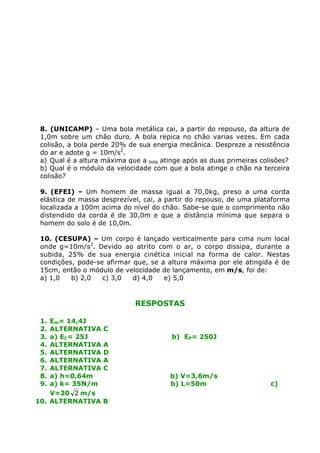 8. (UNICAMP) – Uma bola metálica cai, a partir do repouso, da altura de
1,0m sobre um chão duro. A bola repica no chão varias vezes. Em cada
colisão, a bola perde 20% de sua energia mecânica. Despreze a resistência
do ar e adote g = 10m/s2
.
a) Qual é a altura máxima que a bola atinge após as duas primeiras colisões?
b) Qual é o módulo da velocidade com que a bola atinge o chão na terceira
colisão?
9. (EFEI) – Um homem de massa igual a 70,0kg, preso a uma corda
elástica de massa desprezível, cai, a partir do repouso, de uma plataforma
localizada a 100m acima do nível do chão. Sabe-se que o comprimento não
distendido da corda é de 30,0m e que a distância mínima que separa o
homem do solo é de 10,0m.
10. (CESUPA) – Um corpo é lançado verticalmente para cima num local
onde g=10m/s2
. Devido ao atrito com o ar, o corpo dissipa, durante a
subida, 25% de sua energia cinética inicial na forma de calor. Nestas
condições, pode-se afirmar que, se a altura máxima por ele atingida é de
15cm, então o módulo de velocidade de lançamento, em m/s, foi de:
a) 1,0 b) 2,0 c) 3,0 d) 4,0 e) 5,0
RESPOSTAS
1. Em= 14,4J
2. ALTERNATIVA C
3. a) EC= 25J b) EP= 250J
4. ALTERNATIVA A
5. ALTERNATIVA D
6. ALTERNATIVA A
7. ALTERNATIVA C
8. a) h=0,64m b) V=3,6m/s
9. a) k= 35N/m b) L=50m c)
V=20 2 m/s
10. ALTERNATIVA B
 