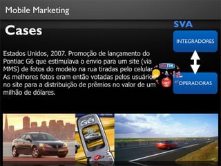 Mobile Marketing
                                                        SVA
Cases
                                                        INTEGRADORES

Estados Unidos, 2007. Promoção de lançamento do
Pontiac G6 que estimulava o envio para um site (via
MMS) de fotos do modelo na rua tiradas pelo celular.
As melhores fotos eram então votadas pelos usuários
no site para a distribuição de prêmios no valor de um   OPERADORAS
milhão de dólares.
 