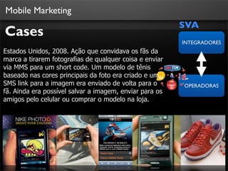 Mobile Marketing
                                                         SVA
Cases
                                                         INTEGRADORES
Estados Unidos, 2008. Ação que convidava os fãs da
marca a tirarem fotografias de qualquer coisa e enviar
via MMS para um short code. Um modelo de tênis
baseado nas cores principais da foto era criado e um
SMS link para a imagem era enviado de volta para o       OPERADORAS
fã. Ainda era possível salvar a imagem, enviar para os
amigos pelo celular ou comprar o modelo na loja.
 