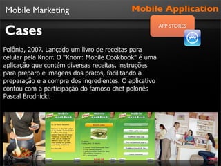 Mobile Marketing                           Mobile Application

Cases
                                                       APP STORES



Polônia, 2007. Lançado um livro de receitas para
celular pela Knorr. O “Knorr: Mobile Cookbook" é uma
aplicação que contém diversas receitas, instruções
para preparo e imagens dos pratos, facilitando a
preparação e a compra dos ingredientes. O aplicativo
contou com a participação do famoso chef polonês
Pascal Brodnicki.
 