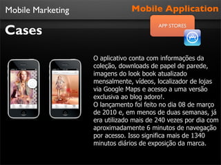Mobile Marketing                Mobile Application

Cases
                                         APP STORES




                   O aplicativo conta com informações da
                   coleção, downloads de papel de parede,
                   imagens do look book atualizado
                   mensalmente, vídeos, localizador de lojas
                   via Google Maps e acesso a uma versão
                   exclusiva ao blog adoro!.
                   O lançamento foi feito no dia 08 de março
                   de 2010 e, em menos de duas semanas, já
                   era utilizado mais de 240 vezes por dia com
                   aproximadamente 6 minutos de navegação
                   por acesso. Isso significa mais de 1340
                   minutos diários de exposição da marca.
 
