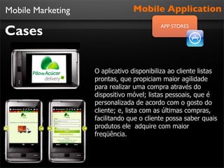 Mobile Marketing                Mobile Application

Cases
                                          APP STORES




                   O aplicativo disponibiliza ao cliente listas
                   prontas, que propiciam maior agilidade
                   para realizar uma compra através do
                   dispositivo móvel; listas pessoais, que é
                   personalizada de acordo com o gosto do
                   cliente; e, lista com as últimas compras,
                   facilitando que o cliente possa saber quais
                   produtos ele adquire com maior
                   freqüência.
 