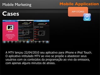 Mobile Marketing                        Mobile Application

Cases
                                                 APP STORES




 A MTV lançou 22/04/2010 seu aplicativo para iPhone e iPod Touch.
 O aplicativo intitulado MTV ao vivo se propõe a abastecer seus
 usuários com os conteúdos da programação ao vivo da emissora,
 com apenas alguns minutos de atraso.
 
