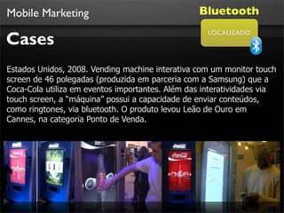 Mobile Marketing                                 Bluetooth

Cases
                                                    LOCALIZADO




Estados Unidos, 2008. Vending machine interativa com um monitor touch
screen de 46 polegadas (produzida em parceria com a Samsung) que a
Coca-Cola utiliza em eventos importantes. Além das interatividades via
touch screen, a “máquina” possui a capacidade de enviar conteúdos,
como ringtones, via bluetooth. O produto levou Leão de Ouro em
Cannes, na categoria Ponto de Venda.
 