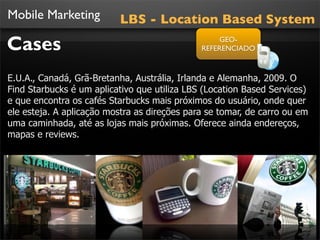 Mobile Marketing          LBS - Location Based System

Cases                                              GEO-
                                              REFERENCIADO



E.U.A., Canadá, Grã-Bretanha, Austrália, Irlanda e Alemanha, 2009. O
Find Starbucks é um aplicativo que utiliza LBS (Location Based Services)
e que encontra os cafés Starbucks mais próximos do usuário, onde quer
ele esteja. A aplicação mostra as direções para se tomar, de carro ou em
uma caminhada, até as lojas mais próximas. Oferece ainda endereços,
mapas e reviews.
 