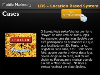 Mobile Marketing   LBS - Location Based System

Cases                                     GEO-
                                     REFERENCIADO




                    O Spoleto toda sexta-feira irá premiar o
                    “Mayor” de cada uma de suas 6 lojas.
                    Por exemplo, uma das lojas Spoleto que
                    está participando da brincadeira é a que
                    esta localizada em São Paulo, na Av.
                    Brigadeiro Faria Lima, 1246. Toda sexta-
                    feira, aquele que for o Mayor desta loja,
                    deverá dirigir-se ao caixa, realizar um
                    chekin no Foursquare e mostrar que ele
                    é ainda o Mayor da loja. Na hora a
                    pessoa receberá um prato Spoleto.
 