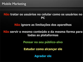Mobile Marketing


 Não tratar os usuários no celular como os usuários no
                          PC

        Não ignore as limitações dos aparelhos

Não servir o mesmo conteúdo e da mesma forma para
                todas as plataformas

              Pensar no seu público-alvo

              Estudar como alcançar ele

                     Agradar ele
 