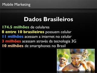 Mobile Marketing


            Dados Brasileiros
174.5 milhões de celulares
8 entre 10 brasileiros possuem celular
11 milhões acessam a internet no celular
3 milhões acessam através da tecnologia 3G
10 milhões de smartphones no Brasil




                                         Fonte: Teleco
 