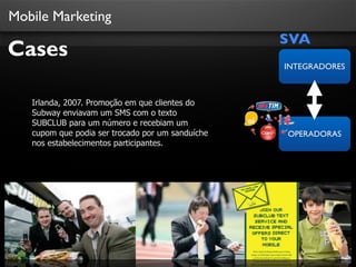 Mobile Marketing

Cases

SVA
INTEGRADORES

Irlanda, 2007. Promoção em que clientes do
Subway enviavam um SMS com o texto
SUBCLUB para um número e recebiam um
cupom que podia ser trocado por um sanduíche
nos estabelecimentos participantes.

OPERADORAS

 