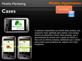 Mobile Marketing

Cases

Mobile Application
APP STORES

O aplicativo disponibiliza ao cliente listas prontas, que
propiciam maior agilidade para realizar uma compra
através do dispositivo móvel; listas pessoais, que é
personalizada de acordo com o gosto do cliente; e,
lista com as últimas compras, facilitando que o cliente
possa saber quais produtos ele adquire com maior
freqüência.

 