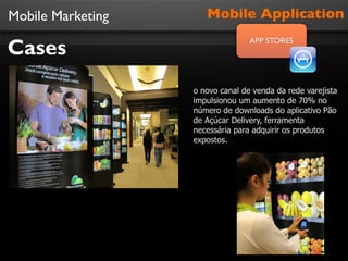 Mobile Marketing

Cases

Mobile Application
APP STORES

o novo canal de venda da rede varejista
impulsionou um aumento de 70% no
número de downloads do aplicativo Pão
de Açúcar Delivery, ferramenta
necessária para adquirir os produtos
expostos.

 