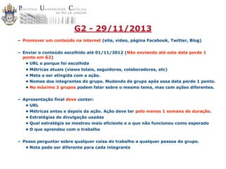 G2 - 29/11/2013
– Promover um conteúdo na internet (site, video, página Facebook, Twitter, Blog)
– Enviar o conteúdo escolhido até 01/11/2012 (Não enviando até esta data perde 1
ponto em G2)
• URL e porque foi escolhida
• Métricas atuais (views totais, seguidores, colaboradores, etc)
• Meta a ser atingida com a ação.
• Nomes dos integrantes do grupo. Mudando de grupo após essa data perde 1 ponto.
• No máximo 2 grupos podem falar sobre o mesmo tema, mas com ações diferentes.
– Apresentação final deve conter:
• URL
• Métricas antes e depois da ação. Ação deve ter pelo menos 1 semana de duração.
• Estratégias de divulgação usadas
• Qual estratégia se mostrou mais eficiente e o que não funcionou como esperado
• O que aprendeu com o trabalho
– Posso perguntar sobre qualquer coisa do trabalho a qualquer pessoa do grupo.
• Nota pode ser diferente para cada integrante

 