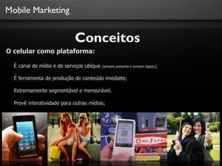 Mobile Marketing

Conceitos
O celular como plataforma:
É canal de mídia e de serviços ubíquo

(sempre presente e sempre ligado);

É ferramenta de produção de conteúdo imediato;
Extremamente segmentável e mensurável.
Provê interatividade para outras mídias;

 