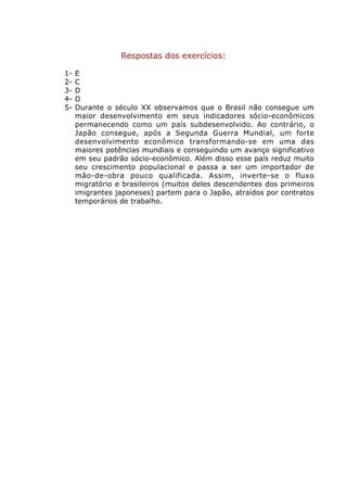 Respostas dos exercícios:

1-   E
2-   C
3-   D
4-   D
5-   Durante o século XX observamos que o Brasil não consegue um
     maior desenvolvimento em seus indicadores sócio-econômicos
     permanecendo como um país subdesenvolvido. Ao contrário, o
     Japão consegue, após a Segunda Guerra Mundial, um forte
     desenvolvimento econômico transformando-se em uma das
     maiores potências mundiais e conseguindo um avanço significativo
     em seu padrão sócio-econômico. Além disso esse país reduz muito
     seu crescimento populacional e passa a ser um importador de
     mão-de-obra pouco qualificada. Assim, inverte-se o fluxo
     migratório e brasileiros (muitos deles descendentes dos primeiros
     imigrantes japoneses) partem para o Japão, atraídos por contratos
     temporários de trabalho.
 