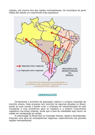 capitais, até mesmo fora das regiões metropolitanas. Os municípios de porte
médio têm obtido um crescimento mais expressivo.




                            URBANIZAÇÃO


      Compreende o aumento da população urbana e a própria expansão da
mancha urbana. Esse processo tem ocorrido há algumas décadas no Brasil,
sendo as suas causas o êxodo rural, o processo de industrialização do país
(mudando o eixo econômico para as cidades) e o próprio crescimento
vegetativo nas áreas urbanas, ainda que a taxa de natalidade seja menor na
cidade em comparação ao campo.
      A urbanização no Brasil tem se mostrado intensa, rápida e desordenada,
trazendo uma série de conseqüências negativas, especialmente nas grandes
regiões metropolitanas:
 