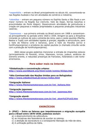 *espanhóis – entram no Brasil principalmente no século XX, concentrando-se
nas Regiões Sudeste e Sul em atividades do comércio e indústria;

*alemães – entram em pequeno número no Espírito Santo e São Paulo e em
maior número na Região Sul (Joinvile, Vale do Itajaí, Serras Gaúchas e
proximidades de Porto Alegre). Desenvolvem atividades de policulturas e
criação em pequenas e médias propriedades e pequenas produções industriais
caseiras;

*japoneses – sua primeira entrada no Brasil ocorre em 1908 e concentram-
se principalmente no período entre 1920 e 1934. Dirigem-se para a Amazônia
iniciando os cultivos de juta e pimenta-do-reino, para o oeste paulista (Marília,
Bastos e Tupã) com atividades ligadas à granjas, algodão e sericicultura, para
o Vale do Ribeira (chá e banana), para o Vale do Paraíba (arroz e
hortifrutigranjeiros) e arredores da capital paulista (o chamado cinturão verde
com a produção de hortifrutigranjeiros).

      Além desse grupos podemos mencionar a entrada de imigrantes eslavos
(principalmente no Paraná), sírios, libaneses, turcos, judeus, asiáticos do
extremo oriente, e reduzidas presenças de franceses, holandeses e até norte-
americanos.

                     Para saber mais na Internet

*Globalização e concentração urbana:
http://www.worldbank.org/html/extdr/extme/032po.htm

*Alto Comissariado das Nações Unidas para os Refugiados:
http://www.cidadevirtual.pt/acnur/index.html

*Imigração italiana:
http://www.filomenamatarazzo.com.br/imi_italiana.htm

*Imigração japonesa:
http://www.filomenamatarazzo.com.br/imi_japonesa.htm

*Imigração alemã:
http://www.filomenamatarazzo.com.br/imi_alem%C3%A3.htm



                                EXERCÍCIOS

1- (PUC) – Entre os fatores que impulsionaram a migração européia
para o Brasil entre 1870-1930, podemos excluir:
   a) o desenvolvimento da cafeicultura.
   b) as iniciativas dos fazendeiros de auxiliar os colonos.
   c) a abolição da escravatura e a conseqüente liberação da mão-de-obra.
   d) A unificação política da Itália.
 