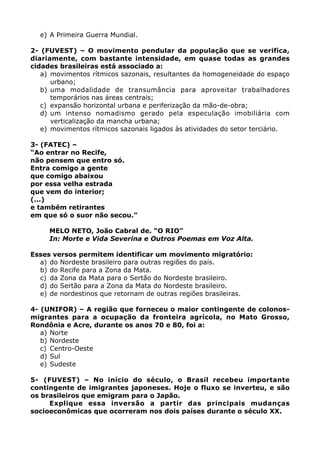 e) A Primeira Guerra Mundial.

2- (FUVEST) – O movimento pendular da população que se verifica,
diariamente, com bastante intensidade, em quase todas as grandes
cidades brasileiras está associado a:
   a) movimentos rítmicos sazonais, resultantes da homogeneidade do espaço
      urbano;
   b) uma modalidade de transumância para aproveitar trabalhadores
      temporários nas áreas centrais;
   c) expansão horizontal urbana e periferização da mão-de-obra;
   d) um intenso nomadismo gerado pela especulação imobiliária com
      verticalização da mancha urbana;
   e) movimentos rítmicos sazonais ligados às atividades do setor terciário.

3- (FATEC) –
“Ao entrar no Recife,
não pensem que entro só.
Entra comigo a gente
que comigo abaixou
por essa velha estrada
que vem do interior;
(...)
e também retirantes
em que só o suor não secou.”

     MELO NETO, João Cabral de. “O RIO”
     In: Morte e Vida Severina e Outros Poemas em Voz Alta.

Esses versos permitem identificar um movimento migratório:
  a) do Nordeste brasileiro para outras regiões do país.
  b) do Recife para a Zona da Mata.
  c) da Zona da Mata para o Sertão do Nordeste brasileiro.
  d) do Sertão para a Zona da Mata do Nordeste brasileiro.
  e) de nordestinos que retornam de outras regiões brasileiras.

4- (UNIFOR) – A região que forneceu o maior contingente de colonos-
migrantes para a ocupação da fronteira agrícola, no Mato Grosso,
Rondônia e Acre, durante os anos 70 e 80, foi a:
   a) Norte
   b) Nordeste
   c) Centro-Oeste
   d) Sul
   e) Sudeste

5- (FUVEST) – No início do século, o Brasil recebeu importante
contingente de imigrantes japoneses. Hoje o fluxo se inverteu, e são
os brasileiros que emigram para o Japão.
     Explique essa inversão a partir das principais mudanças
socioeconômicas que ocorreram nos dois países durante o século XX.
 
