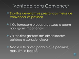    Espíritos deveriam se prestar aos meios de
    convencer as pessoas

   Não fornecem provas a pessoas a quem
    não ligam importância

   Os Espíritos gostam dos observadores
    assíduos e conscienciosos

   Não é a fé antecipada o que pedimos,
    mas, sim, a boa-fé.
 