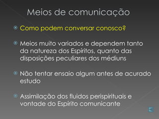    Como podem conversar conosco?

   Meios muito variados e dependem tanto
    da natureza dos Espíritos, quanto das
    disposições peculiares dos médiuns

   Não tentar ensaio algum antes de acurado
    estudo

   Assimilação dos fluidos perispirituais e
    vontade do Espírito comunicante
 