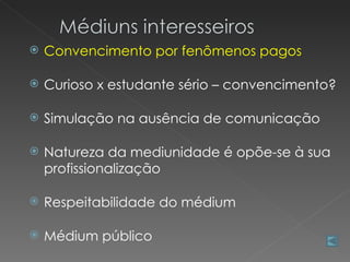    Convencimento por fenômenos pagos

   Curioso x estudante sério – convencimento?

   Simulação na ausência de comunicação

   Natureza da mediunidade é opõe-se à sua
    profissionalização

   Respeitabilidade do médium

   Médium público
 